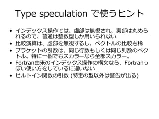Type speculation で使うヒント
• インデックス操作では、虚部は無視され、実部は丸めら
  れるので、普通は整数型しか⽤いられない
• ⽐較演算は、虚部を無視するし、ベクトルの⽐較も稀
• ブラケットの引数は、同じ⾏数もしくは同じ列数のベク
  トル。特に⼀個でもスカラーなら全部スカラー。
• Fortran由来のインデックス操作の構⽂なら、Fortranっ
  ぽい使い⽅をしているに違いない
• ビルトイン関数の引数 (特定の型以外は警告が出る)
 