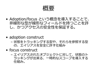 概要
• Adoption/focus という概念を導⼊することで、
  ⾮線形な型が線形なフィールドを持つことを許
  し、かつアクセスの安全性を保証する。

• adoption construct
  – 状態をトラッキングする型や、それらを参照する型
    の、エイリアスを安全に許す仕組み
• focus construct
  – エイリアスされたオブジェクトに対して、状態のト
    ラッキングが出来る、⼀時的なスコープを導⼊する
    仕組み。
 