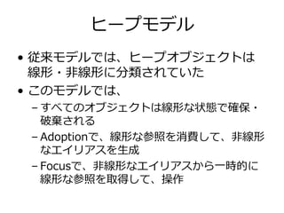 ヒープモデル
• 従来モデルでは、ヒープオブジェクトは
  線形・⾮線形に分類されていた
• このモデルでは、
 – すべてのオブジェクトは線形な状態で確保・
   破棄される
 – Adoptionで、線形な参照を消費して、⾮線形
   なエイリアスを⽣成
 – Focusで、⾮線形なエイリアスから⼀時的に
   線形な参照を取得して、操作
 