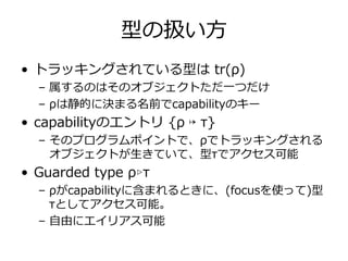型の扱い⽅
• トラッキングされている型は tr(ρ)
  – 属するのはそのオブジェクトただ⼀つだけ
  – ρは静的に決まる名前でcapabilityのキー
• capabilityのエントリ {ρ ↦ τ}
  – そのプログラムポイントで、ρでトラッキングされる
    オブジェクトが⽣きていて、型τでアクセス可能
• Guarded type ρ▹τ
  – ρがcapabilityに含まれるときに、(focusを使って)型
    τとしてアクセス可能。
  – ⾃由にエイリアス可能
 