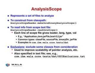 AnalysisScope
!  Represents a set of files to analyze
!  To construct from classpath:
AnalysisScopeReader.makeJavaBinaryAnalysisScope()
!  To read info from scope text file:
AnalysisScopeReader.readJavaScope()
•  Each line of scope file gives loader, lang, type, val
"  E.g., “Application,Java,jarFile,bcel-5.2.jar”
"  Common types: classFile, sourceFile, binaryDir, jarFile
"  Examples in com.ibm.wala.core.tests/dat
!  Exclusions: exclude some classes from consideration
•  Used to improve scalability of pointer analysis, etc.
•  Also specified in text file; see, e.g.,
com.ibm.wala.core.tests/dat/GUIExclusions.txt
 
