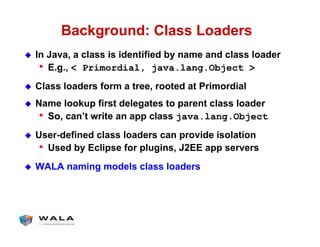 Background: Class Loaders
!  In Java, a class is identified by name and class loader
•  E.g., < Primordial, java.lang.Object >
!  Class loaders form a tree, rooted at Primordial
!  Name lookup first delegates to parent class loader
•  So, can’t write an app class java.lang.Object
!  User-defined class loaders can provide isolation
•  Used by Eclipse for plugins, J2EE app servers
!  WALA naming models class loaders
 