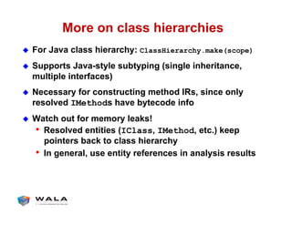 More on class hierarchies
!  For Java class hierarchy: ClassHierarchy.make(scope)
!  Supports Java-style subtyping (single inheritance,
multiple interfaces)
!  Necessary for constructing method IRs, since only
resolved IMethods have bytecode info
!  Watch out for memory leaks!
•  Resolved entities (IClass, IMethod, etc.) keep
pointers back to class hierarchy
•  In general, use entity references in analysis results
 