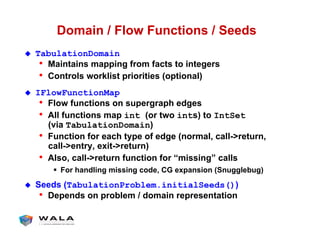 Domain / Flow Functions / Seeds
!  TabulationDomain
•  Maintains mapping from facts to integers
•  Controls worklist priorities (optional)
!  IFlowFunctionMap
•  Flow functions on supergraph edges
•  All functions map int (or two ints) to IntSet
(via TabulationDomain)
•  Function for each type of edge (normal, call->return,
call->entry, exit->return)
•  Also, call->return function for “missing” calls
"  For handling missing code, CG expansion (Snugglebug)
!  Seeds (TabulationProblem.initialSeeds())
•  Depends on problem / domain representation
 