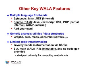 Other Key WALA Features
!  Multiple language front-ends
•  Bytecode: Java, .NET (internal)
•  Source (CAst): Java, Javascript, X10, PHP (partial,
internal), ABAP (internal)
•  Add your own!
!  Generic analysis utilities / data structures
•  Graphs, sets, maps, constraint solvers, …
!  Limited code transformation
•  Java bytecode instrumentation via Shrike
•  But, main WALA IR is immutable, and no code gen
provided
"  designed primarily for computing analysis info
 