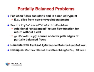 Partially Balanced Problems
!  For when flows can start / end in a non-entrypoint
•  E.g., slice from non-entrypoint statement
!  PartiallyBalancedTabulationProblem
•  Additional “unbalanced” return flow function for
return without a call
•  getFakeEntry(): source node for path edges of
partially balanced flows
!  Compute with PartiallyBalancedTabulationSolver
!  Examples: ContextSensitiveReachingDefs, Slicer
 