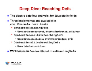 Deep Dive: Reaching Defs
!  The classic dataflow analysis, for Java static fields
!  Three implementations available in
com.ibm.wala.core.tests
•  IntraprocReachingDefs
"  Uses BitVectorSolver, a specialized DataflowSolver
•  ContextInsensitiveReachingDefs
"  Uses BitVectorSolver over interprocedural CFG
•  ContextSensitiveReachingDefs
"  Uses TabulationSolver
!  We’ll focus on ContextSensitiveReachingDefs
 