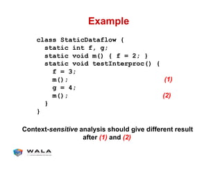 Example
class StaticDataflow {
static int f, g;
static void m() { f = 2; }
static void testInterproc() {
f = 3;
m(); (1)
g = 4;
m(); (2)
}
}
Context-sensitive analysis should give different result
after (1) and (2)
 