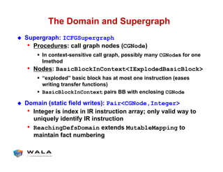 The Domain and Supergraph
!  Supergraph: ICFGSupergraph
•  Procedures: call graph nodes (CGNode)
"  In context-sensitive call graph, possibly many CGNodes for one
Imethod
•  Nodes: BasicBlockInContext<IExplodedBasicBlock>
"  “exploded” basic block has at most one instruction (eases
writing transfer functions)
"  BasicBlockInContext pairs BB with enclosing CGNode
!  Domain (static field writes): Pair<CGNode,Integer>
•  Integer is index in IR instruction array; only valid way to
uniquely identify IR instruction
•  ReachingDefsDomain extends MutableMapping to
maintain fact numbering
 