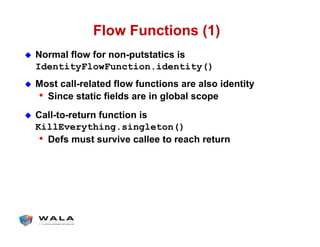 Flow Functions (1)
!  Normal flow for non-putstatics is
IdentityFlowFunction.identity()
!  Most call-related flow functions are also identity
•  Since static fields are in global scope
!  Call-to-return function is
KillEverything.singleton()
•  Defs must survive callee to reach return
 
