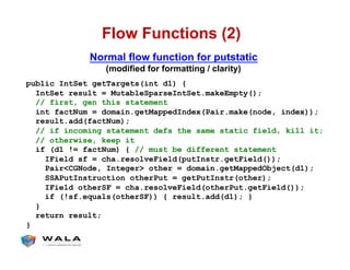 Flow Functions (2)
public IntSet getTargets(int d1) {
IntSet result = MutableSparseIntSet.makeEmpty();
// first, gen this statement
int factNum = domain.getMappedIndex(Pair.make(node, index));
result.add(factNum);
// if incoming statement defs the same static field, kill it;
// otherwise, keep it
if (d1 != factNum) { // must be different statement
IField sf = cha.resolveField(putInstr.getField());
Pair<CGNode, Integer> other = domain.getMappedObject(d1);
SSAPutInstruction otherPut = getPutInstr(other);
IField otherSF = cha.resolveField(otherPut.getField());
if (!sf.equals(otherSF)) { result.add(d1); }
}
return result;
}
Normal flow function for putstatic
(modified for formatting / clarity)
 