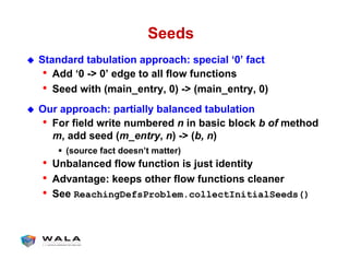 Seeds
!  Standard tabulation approach: special ‘0’ fact
•  Add ‘0 -> 0’ edge to all flow functions
•  Seed with (main_entry, 0) -> (main_entry, 0)
!  Our approach: partially balanced tabulation
•  For field write numbered n in basic block b of method
m, add seed (m_entry, n) -> (b, n)
"  (source fact doesn’t matter)
•  Unbalanced flow function is just identity
•  Advantage: keeps other flow functions cleaner
•  See ReachingDefsProblem.collectInitialSeeds()
 