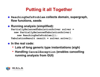 Putting it all Together
!  ReachingDefsProblem collects domain, supergraph,
flow functions, seeds
!  Running analysis (simplified):
PartiallyBalancedTabulationSolver solver =
new PartiallyBalancedTabulationSolver(
new ReachingDefsProblem());
TabulationResult result = solver.solve();
!  In the real code:
•  Lots of long generic type instantiations (sigh)
•  Handling CancelException (enables cancelling
running analysis from GUI)
 