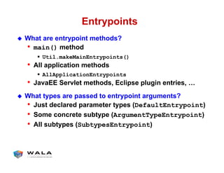 Entrypoints
!  What are entrypoint methods?
•  main() method
"  Util.makeMainEntrypoints()
•  All application methods
"  AllApplicationEntrypoints
•  JavaEE Servlet methods, Eclipse plugin entries, …
!  What types are passed to entrypoint arguments?
•  Just declared parameter types (DefaultEntrypoint)
•  Some concrete subtype (ArgumentTypeEntrypoint)
•  All subtypes (SubtypesEntrypoint)
 