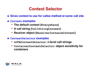 Context Selector
!  Gives context to use for callee method at some call site
!  Context examples
•  The default context (Everywhere)
•  A call string (CallStringContext)
•  Receiver object (ReceiverInstanceContext)
!  ContextSelector examples
•  nCFAContextSelector: n-level call strings
•  ContainerContextSelector: object sensitivity for
containers
 
