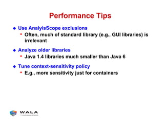 Performance Tips
!  Use AnalyisScope exclusions
•  Often, much of standard library (e.g., GUI libraries) is
irrelevant
!  Analyze older libraries
•  Java 1.4 libraries much smaller than Java 6
!  Tune context-sensitivity policy
•  E.g., more sensitivity just for containers
 