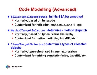 Code Modelling (Advanced)
!  SSAContextInterpreter: builds SSA for a method
•  Normally, based on bytecode
•  Customized for reflection, Object.clone(), etc.
!  MethodTargetSelector: determines method dispatch
•  Normally, based on types / class hierarchy
•  Customized for native methods, JavaEE, etc.
!  ClassTargetSelector: determines types of allocated
objects
•  Normally, type referenced in new expression
•  Customized for adding synthetic fields, JavaEE, etc.
 