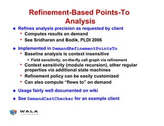 Refinement-Based Points-To
Analysis
!  Refines analysis precision as requested by client
•  Computes results on demand
•  See Sridharan and Bodik, PLDI 2006
!  Implemented in DemandRefinementPointsTo
•  Baseline analysis is context insensitive
"  Field sensitivity, on-the-fly call graph via refinement
•  Context sensitivity (modulo recursion), other regular
properties via additional state machines
•  Refinement policy can be easily customized
•  Can also compute “flows to” on demand
!  Usage fairly well documented on wiki
!  See DemandCastChecker for an example client
 