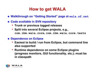 How to get WALA
!  Walkthrough on “Getting Started” page at wala.sf.net
!  Code available in SVN repository
•  Trunk or previous tagged releases
•  Split into several Eclipse projects, e.g.,
com.ibm.wala.core, com.ibm.wala.core.tests
!  Dependence on Eclipse
•  Easiest to build / run from Eclipse, but command line
also supported
•  Runtime dependence on some Eclipse plugins
(progress monitors, GUI functionality, etc.); must be
in classpath
 