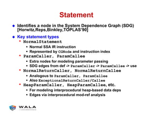 Statement
!  Identifies a node in the System Dependence Graph (SDG)
[Horwitz,Reps,Binkley,TOPLAS’90]
!  Key statement types
•  NormalStatement
"  Normal SSA IR instruction
"  Represented by CGNode and instruction index
•  ParamCaller, ParamCallee
"  Extra nodes for modeling parameter passing
"  SDG edges from def -> ParamCaller -> ParamCallee -> use
•  NormalReturnCaller, NormalReturnCallee
"  Analogous to ParamCaller, ParamCallee
"  Also ExceptionalReturnCaller/Callee
•  HeapParamCaller, HeapParamCallee, etc.
"  For modeling interprocedural heap-based data deps
"  Edges via interprocedural mod-ref analysis
 