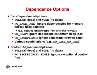 Dependence Options
!  DataDependenceOptions
•  FULL (all deps) and NONE (no deps)
•  NO_BASE_PTRS: ignore dependencies for memory
access base pointers
"  E.g., exclude forward deps from defs of x to y=x.f
•  NO_HEAP: ignore dependencies to/from heap locs
•  NO_EXCEPTIONS: ignore deps from throw to catch
•  Various combinations (e.g., NO_BASE_NO_HEAP)
!  ControlDependenceOptions
•  FULL (all deps) and NONE (no deps)
•  NO_EXCEPTIONAL_EDGES: ignore exceptional control
flow
 