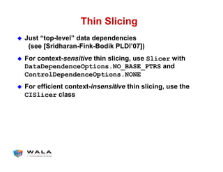 Thin Slicing
!  Just “top-level” data dependencies
(see [Sridharan-Fink-Bodik PLDI’07])
!  For context-sensitive thin slicing, use Slicer with
DataDependenceOptions.NO_BASE_PTRS and
ControlDependenceOptions.NONE
!  For efficient context-insensitive thin slicing, use the
CISlicer class
 
