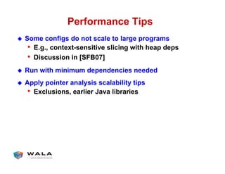 Performance Tips
!  Some configs do not scale to large programs
•  E.g., context-sensitive slicing with heap deps
•  Discussion in [SFB07]
!  Run with minimum dependencies needed
!  Apply pointer analysis scalability tips
•  Exclusions, earlier Java libraries
 