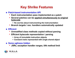 Key Shrike Features
!  Patch-based instrumentation API
•  Each instrumentation pass implemented as a patch
•  Several patches can be applied simultaneously to original
bytecode
"  No worries about instrumenting the instrumentation
•  Branch targets / exc. handlers automatically updated
!  Efficient
•  Unmodified class methods copied without parsing
•  Efficient bytecode representation / parsing
"  Array of immutable instruction objects
"  Constant instrs represented with single shared object
!  Some ugliness hidden
•  JSRs, exception handler ranges, 64k method limit
 