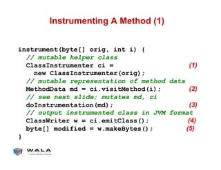 Instrumenting A Method (1)
instrument(byte[] orig, int i) {
// mutable helper class
ClassInstrumenter ci = (1)
new ClassInstrumenter(orig);
// mutable representation of method data
MethodData md = ci.visitMethod(i); (2)
// see next slide; mutates md, ci
doInstrumentation(md); (3)
// output instrumented class in JVM format
ClassWriter w = ci.emitClass(); (4)
byte[] modified = w.makeBytes(); (5)
}
 