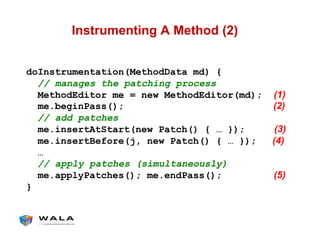 Instrumenting A Method (2)
doInstrumentation(MethodData md) {
// manages the patching process
MethodEditor me = new MethodEditor(md); (1)
me.beginPass(); (2)
// add patches
me.insertAtStart(new Patch() { … }); (3)
me.insertBefore(j, new Patch() { … }); (4)
…
// apply patches (simultaneously)
me.applyPatches(); me.endPass(); (5)
}
 