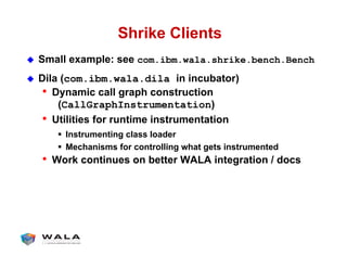 Shrike Clients
!  Small example: see com.ibm.wala.shrike.bench.Bench
!  Dila (com.ibm.wala.dila in incubator)
•  Dynamic call graph construction
(CallGraphInstrumentation)
•  Utilities for runtime instrumentation
"  Instrumenting class loader
"  Mechanisms for controlling what gets instrumented
•  Work continues on better WALA integration / docs
 