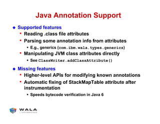 Java Annotation Support
!  Supported features
•  Reading .class file attributes
•  Parsing some annotation info from attributes
"  E.g., generics (com.ibm.wala.types.generics)
•  Manipulating JVM class attributes directly
"  See ClassWriter.addClassAttribute()
!  Missing features
•  Higher-level APIs for modifying known annotations
•  Automatic fixing of StackMapTable attribute after
instrumentation
"  Speeds bytecode verification in Java 6
 