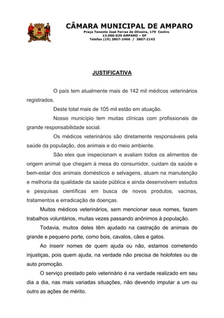 CÂMARA MUNICIPAL DE AMPARO
Praça Tenente José Ferraz de Oliveira, 179 Centro
13.900-029 AMPARO – SP
Telefax (19) 3807-2466 / 3807-2143
JUSTIFICATIVA
O país tem atualmente mais de 142 mil médicos veterinários
registrados.
Deste total mais de 105 mil estão em atuação.
Nosso município tem muitas clínicas com profissionais de
grande responsabilidade social.
Os médicos veterinários são diretamente responsáveis pela
saúde da população, dos animais e do meio ambiente.
São eles que inspecionam e avaliam todos os alimentos de
origem animal que chegam à mesa do consumidor, cuidam da saúde e
bem-estar dos animais domésticos e selvagens, atuam na manutenção
e melhoria da qualidade da saúde pública e ainda desenvolvem estudos
e pesquisas científicas em busca de novos produtos, vacinas,
tratamentos e erradicação de doenças.
Muitos médicos veterinários, sem mencionar seus nomes, fazem
trabalhos voluntários, muitas vezes passando anônimos à população.
Todavia, muitos deles têm ajudado na castração de animais de
grande e pequeno porte, como bois, cavalos, cães e gatos.
Ao inserir nomes de quem ajuda ou não, estamos cometendo
injustiças, pois quem ajuda, na verdade não precisa de holofotes ou de
auto promoção.
O serviço prestado pelo veterinário é na verdade realizado em seu
dia a dia, nas mais variadas situações, não devendo imputar a um ou
outro as ações de mérito.
 