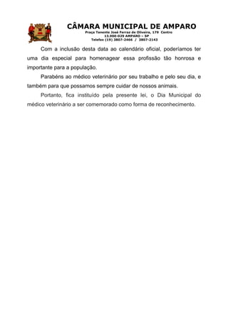 CÂMARA MUNICIPAL DE AMPARO
Praça Tenente José Ferraz de Oliveira, 179 Centro
13.900-029 AMPARO – SP
Telefax (19) 3807-2466 / 3807-2143
Com a inclusão desta data ao calendário oficial, poderíamos ter
uma dia especial para homenagear essa profissão tão honrosa e
importante para a população.
Parabéns ao médico veterinário por seu trabalho e pelo seu dia, e
também para que possamos sempre cuidar de nossos animais.
Portanto, fica instituído pela presente lei, o Dia Municipal do
médico veterinário a ser comemorado como forma de reconhecimento.
 