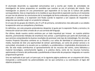El alumnado desarrolla su capacidad comunicativa oral y escrita por medio de actividades de
investigación de temas propuestos en asamblea que cuentan ya con el principio del interés. Esta
investigación se plasma en una presentación que expondrán en la Casa de la Cultura del pueblo
correspondiente. Esto es importante en la medida en que desarrolla la expresión escrita en el momento
en que han de plasmar las conclusiones de lo investigado de forma ordenada y coherente, con un léxico
adecuado al contexto, y la expresión oral fluida cuando lo exponen y son capaces de responder a
preguntas que puedan surgir en un posterior coloquio.
En el caso de los grupos de infantil y de 1º a 4º de primaria, consideramos más adecuado a sus edades
la exposición ante sus compañeros y familiares.
En definitiva, con este proyecto pretendemos despertar el gusto por la expresión fluida y correcta y la
interacción social con éxito a través de un uso correcto del lenguaje.
Por último, desde nuestro centro sentimos por un lado inquietud por innovar en nuestra práctica
docente, promoviendo métodos de enseñanza más activos y participativos por parte del alumnado, ya
que venimos comprobando los buenos resultados de promover este tipo de metodología. Por otro lado,
nuestro Proyecto Educativo contiene en su filosofía y sus señas de identidad el compromiso con el
medio, haciendo de éste una oportunidad de extraer aprendizajes, así como de prestar servicio a la
comunidad, vinculando a la escuela con su realidad y su problemática e implicándola directamente en
ella. De este modo contribuimos al aprovechamiento de los recursos del centro, como biblioteca y
material tecnológico, estrechamente ligados a la práctica diaria, como de los recursos humanos,
optimizando el horario del profesorado y posibilitando el desarrollo de proyectos integrados en nuestra
programación general.
Una vez explicado el por qué y el para qué, en la siguiente página podemos ver un esquema del cómo,
incluyendo a continuación las potencialidades con las que contamos y su contribución al logro del
objetivo propuesto.
 