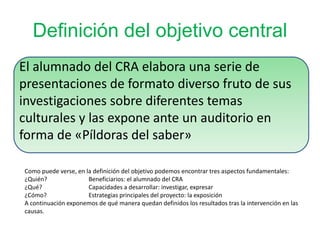 Definición del objetivo central
El alumnado del CRA elabora una serie de
presentaciones de formato diverso fruto de sus
investigaciones sobre diferentes temas
culturales y las expone ante un auditorio en
forma de «Píldoras del saber»
Como puede verse, en la definición del objetivo podemos encontrar tres aspectos fundamentales:
¿Quién? Beneficiarios: el alumnado del CRA
¿Qué? Capacidades a desarrollar: investigar, expresar
¿Cómo? Estrategias principales del proyecto: la exposición
A continuación exponemos de qué manera quedan definidos los resultados tras la intervención en las
causas.
 