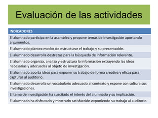 Evaluación de las actividades
INDICADORES
El alumnado participa en la asamblea y propone temas de investigación aportando
argumentos.
El alumnado plantea modos de estructurar el trabajo y su presentación.
El alumnado desarrolla destrezas para la búsqueda de información relevante.
El alumnado organiza, analiza y estructura la información extrayendo las ideas
necesarias y adecuadas al objeto de investigación.
El alumnado aporta ideas para exponer su trabajo de forma creativa y eficaz para
capturar al auditorio.
El alumnado desarrolla un vocabulario adecuado al contexto y expone con soltura sus
investigaciones.
El tema de investigación ha suscitado el interés del alumnado y su implicación.
El alumnado ha disfrutado y mostrado satisfacción exponiendo su trabajo al auditorio.
 