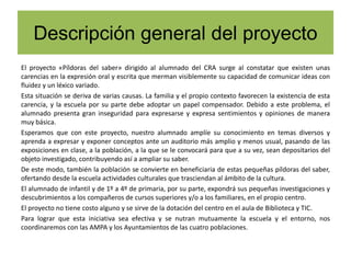 Descripción general del proyecto
El proyecto «Píldoras del saber» dirigido al alumnado del CRA surge al constatar que existen unas
carencias en la expresión oral y escrita que merman visiblemente su capacidad de comunicar ideas con
fluidez y un léxico variado.
Esta situación se deriva de varias causas. La familia y el propio contexto favorecen la existencia de esta
carencia, y la escuela por su parte debe adoptar un papel compensador. Debido a este problema, el
alumnado presenta gran inseguridad para expresarse y expresa sentimientos y opiniones de manera
muy básica.
Esperamos que con este proyecto, nuestro alumnado amplíe su conocimiento en temas diversos y
aprenda a expresar y exponer conceptos ante un auditorio más amplio y menos usual, pasando de las
exposiciones en clase, a la población, a la que se le convocará para que a su vez, sean depositarios del
objeto investigado, contribuyendo así a ampliar su saber.
De este modo, también la población se convierte en beneficiaria de estas pequeñas píldoras del saber,
ofertando desde la escuela actividades culturales que trasciendan al ámbito de la cultura.
El alumnado de infantil y de 1º a 4º de primaria, por su parte, expondrá sus pequeñas investigaciones y
descubrimientos a los compañeros de cursos superiores y/o a los familiares, en el propio centro.
El proyecto no tiene costo alguno y se sirve de la dotación del centro en el aula de Biblioteca y TIC.
Para lograr que esta iniciativa sea efectiva y se nutran mutuamente la escuela y el entorno, nos
coordinaremos con las AMPA y los Ayuntamientos de las cuatro poblaciones.
 