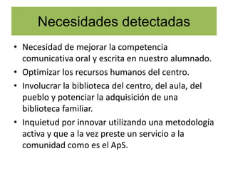 Necesidades detectadas
• Necesidad de mejorar la competencia
comunicativa oral y escrita en nuestro alumnado.
• Optimizar los recursos humanos del centro.
• Involucrar la biblioteca del centro, del aula, del
pueblo y potenciar la adquisición de una
biblioteca familiar.
• Inquietud por innovar utilizando una metodología
activa y que a la vez preste un servicio a la
comunidad como es el ApS.
 