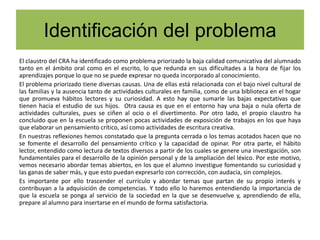 Identificación del problema
El claustro del CRA ha identificado como problema priorizado la baja calidad comunicativa del alumnado
tanto en el ámbito oral como en el escrito, lo que redunda en sus dificultades a la hora de fijar los
aprendizajes porque lo que no se puede expresar no queda incorporado al conocimiento.
El problema priorizado tiene diversas causas. Una de ellas está relacionada con el bajo nivel cultural de
las familias y la ausencia tanto de actividades culturales en familia, como de una biblioteca en el hogar
que promueva hábitos lectores y su curiosidad. A esto hay que sumarle las bajas expectativas que
tienen hacia el estudio de sus hijos. Otra causa es que en el entorno hay una baja o nula oferta de
actividades culturales, pues se ciñen al ocio o el divertimento. Por otro lado, el propio claustro ha
concluido que en la escuela se proponen pocas actividades de exposición de trabajos en los que haya
que elaborar un pensamiento crítico, así como actividades de escritura creativa.
En nuestras reflexiones hemos constatado que la pregunta cerrada o los temas acotados hacen que no
se fomente el desarrollo del pensamiento crítico y la capacidad de opinar. Por otra parte, el hábito
lector, entendido como lectura de textos diversos a partir de los cuales se genere una investigación, son
fundamentales para el desarrollo de la opinión personal y de la ampliación del léxico. Por este motivo,
vemos necesario abordar temas abiertos, en los que el alumno investigue fomentando su curiosidad y
las ganas de saber más, y que esto puedan expresarlo con corrección, con audacia, sin complejos.
Es importante por ello trascender el currículo y abordar temas que partan de su propio interés y
contribuyan a la adquisición de competencias. Y todo ello lo haremos entendiendo la importancia de
que la escuela se ponga al servicio de la sociedad en la que se desenvuelve y, aprendiendo de ella,
prepare al alumno para insertarse en el mundo de forma satisfactoria.
 