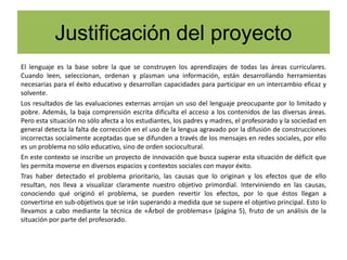 Justificación del proyecto
El lenguaje es la base sobre la que se construyen los aprendizajes de todas las áreas curriculares.
Cuando leen, seleccionan, ordenan y plasman una información, están desarrollando herramientas
necesarias para el éxito educativo y desarrollan capacidades para participar en un intercambio eficaz y
solvente.
Los resultados de las evaluaciones externas arrojan un uso del lenguaje preocupante por lo limitado y
pobre. Además, la baja comprensión escrita dificulta el acceso a los contenidos de las diversas áreas.
Pero esta situación no sólo afecta a los estudiantes, los padres y madres, el profesorado y la sociedad en
general detecta la falta de corrección en el uso de la lengua agravado por la difusión de construcciones
incorrectas socialmente aceptadas que se difunden a través de los mensajes en redes sociales, por ello
es un problema no sólo educativo, sino de orden sociocultural.
En este contexto se inscribe un proyecto de innovación que busca superar esta situación de déficit que
les permita moverse en diversos espacios y contextos sociales con mayor éxito.
Tras haber detectado el problema prioritario, las causas que lo originan y los efectos que de ello
resultan, nos lleva a visualizar claramente nuestro objetivo primordial. Interviniendo en las causas,
conociendo qué originó el problema, se pueden revertir los efectos, por lo que éstos llegan a
convertirse en sub-objetivos que se irán superando a medida que se supere el objetivo principal. Esto lo
llevamos a cabo mediante la técnica de «Árbol de problemas» (página 5), fruto de un análisis de la
situación por parte del profesorado.
 