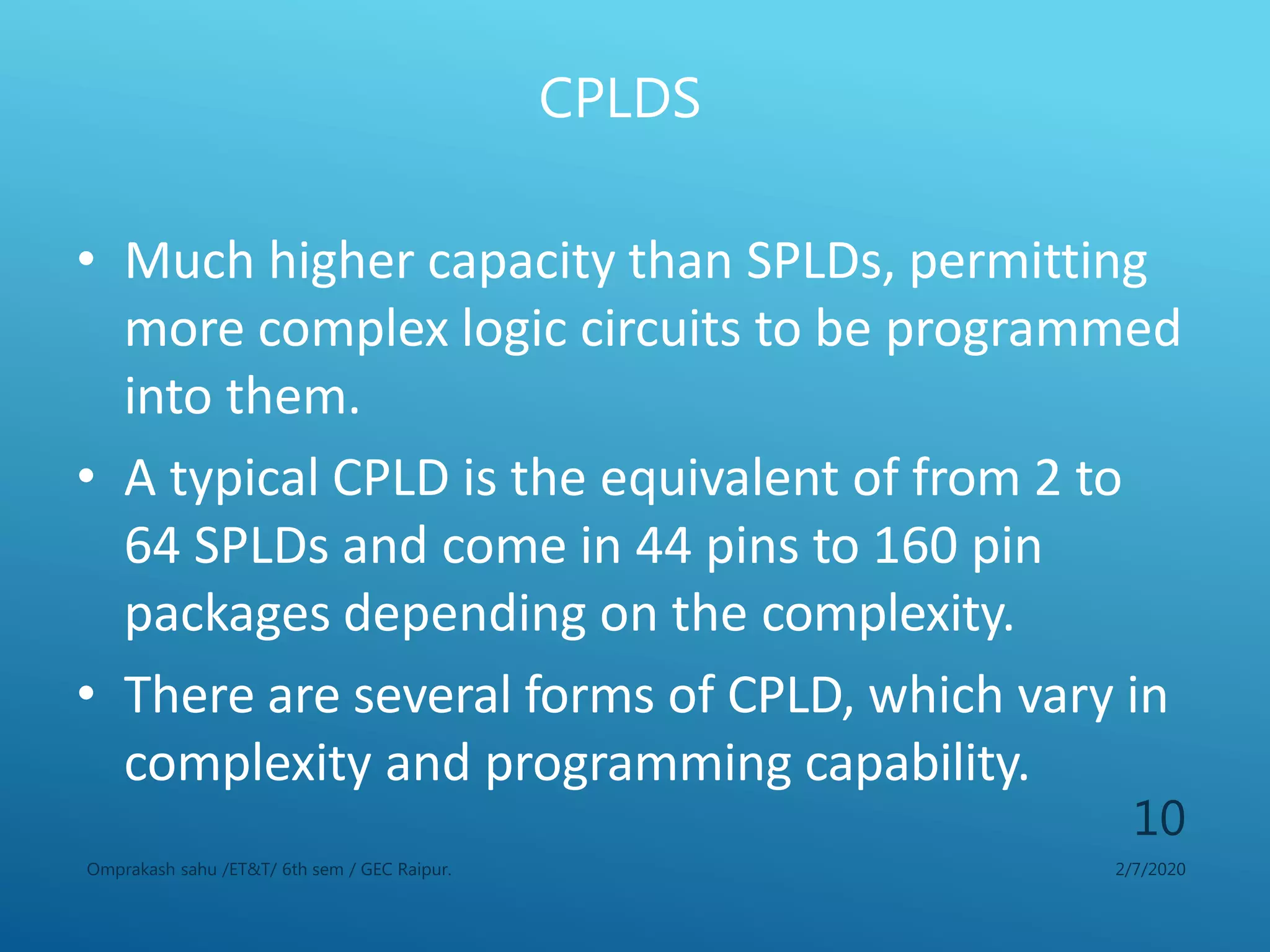 CPLDS
2/7/2020Omprakash sahu /ET&T/ 6th sem / GEC Raipur.
10
• Much higher capacity than SPLDs, permitting
more complex logic circuits to be programmed
into them.
• A typical CPLD is the equivalent of from 2 to
64 SPLDs and come in 44 pins to 160 pin
packages depending on the complexity.
• There are several forms of CPLD, which vary in
complexity and programming capability.
 