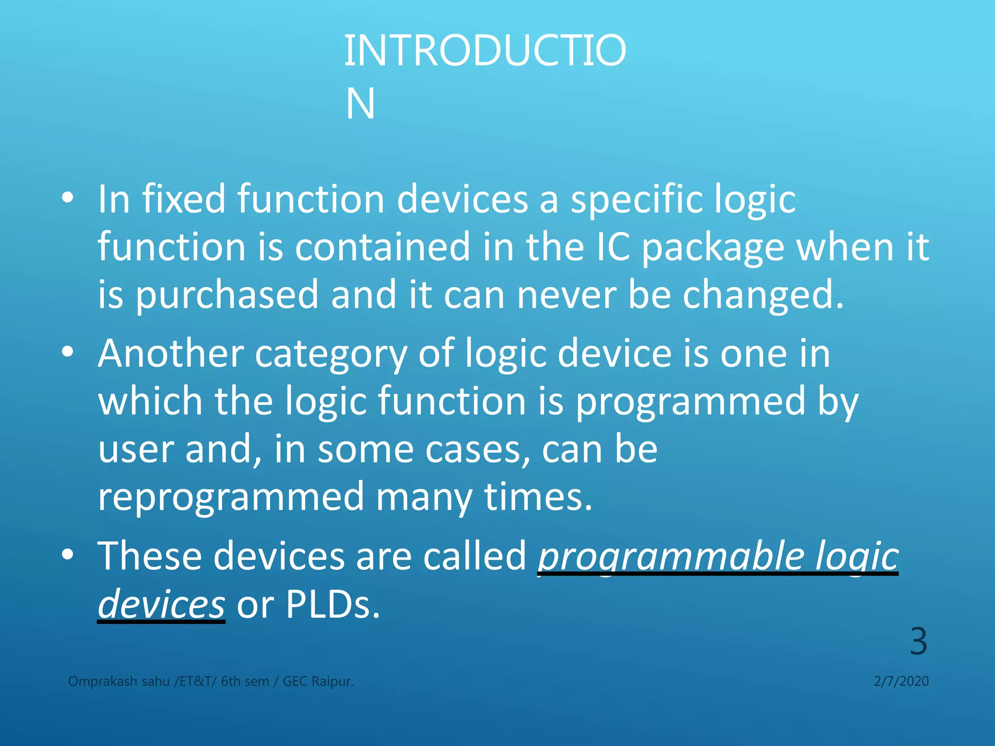 INTRODUCTIO
N
2/7/2020Omprakash sahu /ET&T/ 6th sem / GEC Raipur.
3
• In fixed function devices a specific logic
function is contained in the IC package when it
is purchased and it can never be changed.
• Another category of logic device is one in
which the logic function is programmed by
user and, in some cases, can be
reprogrammed many times.
• These devices are called programmable logic
devices or PLDs.
 