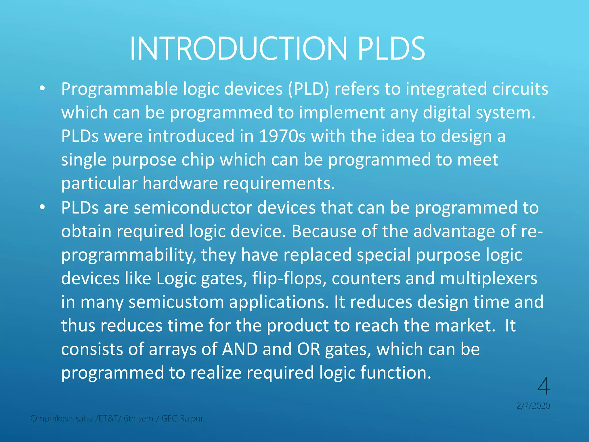 INTRODUCTION PLDS
2/7/2020
Omprakash sahu /ET&T/ 6th sem / GEC Raipur.
4
• Programmable logic devices (PLD) refers to integrated circuits
which can be programmed to implement any digital system.
PLDs were introduced in 1970s with the idea to design a
single purpose chip which can be programmed to meet
particular hardware requirements.
• PLDs are semiconductor devices that can be programmed to
obtain required logic device. Because of the advantage of re-
programmability, they have replaced special purpose logic
devices like Logic gates, flip-flops, counters and multiplexers
in many semicustom applications. It reduces design time and
thus reduces time for the product to reach the market. It
consists of arrays of AND and OR gates, which can be
programmed to realize required logic function.
 