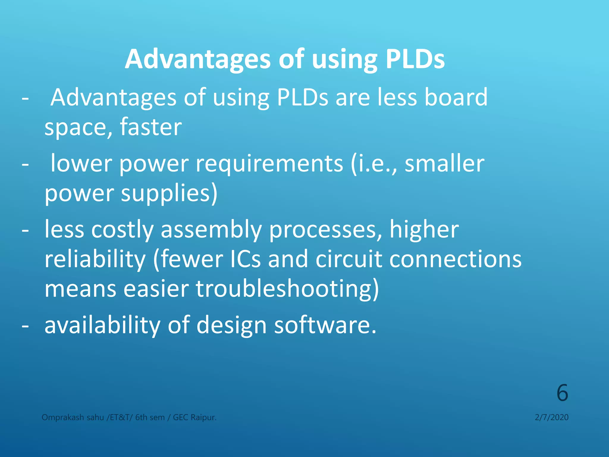 Advantages of using PLDs
- Advantages of using PLDs are less board
space, faster
- lower power requirements (i.e., smaller
power supplies)
- less costly assembly processes, higher
reliability (fewer ICs and circuit connections
means easier troubleshooting)
- availability of design software.
2/7/2020Omprakash sahu /ET&T/ 6th sem / GEC Raipur.
6
 