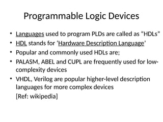 Programmable Logic Devices
• Languages used to program PLDs are called as “HDLs”
• HDL stands for ‘Hardware Description Language’
• Popular and commonly used HDLs are;
• PALASM, ABEL and CUPL are frequently used for low-
complexity devices
• VHDL, Verilog are popular higher-level description
languages for more complex devices
[Ref: wikipedia]
 
