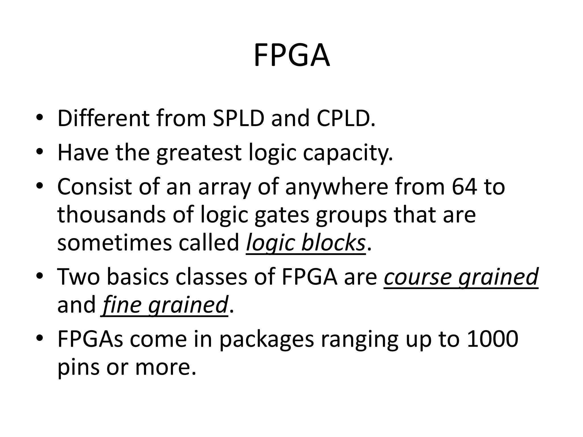 FPGA
• Different from SPLD and CPLD.
• Have the greatest logic capacity.
• Consist of an array of anywhere from 64 to
  thousands of logic gates groups that are
  sometimes called logic blocks.
• Two basics classes of FPGA are course grained
  and fine grained.
• FPGAs come in packages ranging up to 1000
  pins or more.
 
