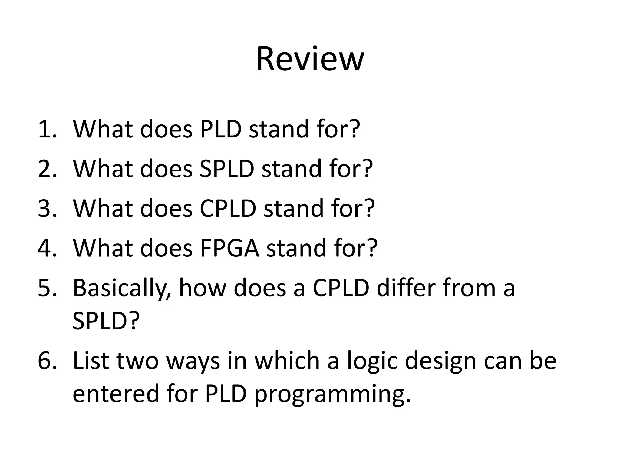 Review
1. What does PLD stand for?
2. What does SPLD stand for?
3. What does CPLD stand for?
4. What does FPGA stand for?
5. Basically, how does a CPLD differ from a
   SPLD?
6. List two ways in which a logic design can be
   entered for PLD programming.
 