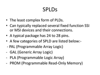 SPLDs
• The least complex form of PLDs.
• Can typically replaced several fixed function SSI
   or MSI devices and their connections.
• A typical package has 24 to 28 pins.
• A few categories of SPLD are listed below:-
 - PAL (Programmable Array Logic)
- GAL (Generic Array Logic)
- PLA (Programmable Logic Array)
- PROM (Programmable Read-Only Memory)
 
