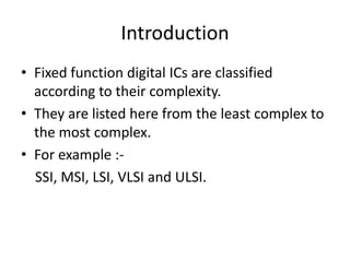Introduction
• Fixed function digital ICs are classified
  according to their complexity.
• They are listed here from the least complex to
  the most complex.
• For example :-
  SSI, MSI, LSI, VLSI and ULSI.
 